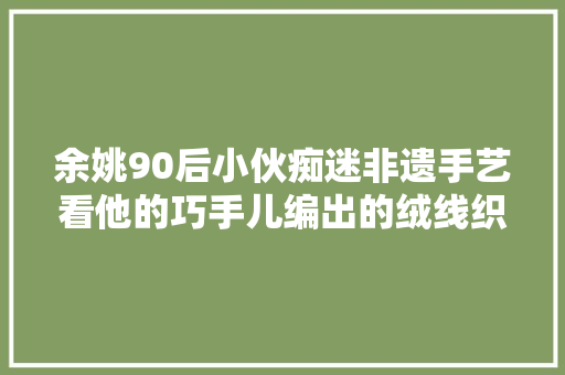 余姚90后小伙痴迷非遗手艺看他的巧手儿编出的绒线织品多漂亮