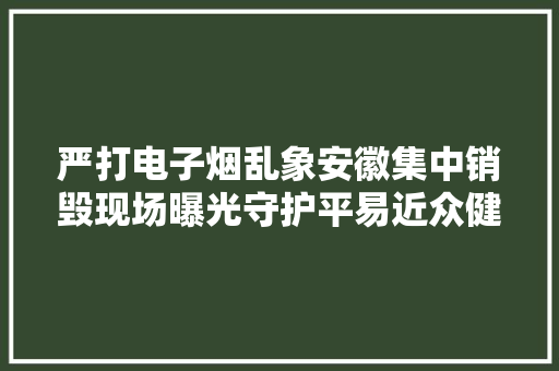 严打电子烟乱象安徽集中销毁现场曝光守护平易近众健康安然！