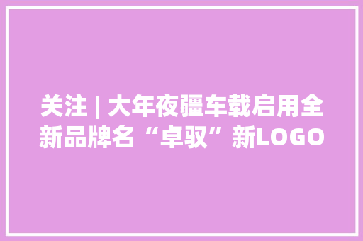 关注 | 大年夜疆车载启用全新品牌名“卓驭”新LOGO同步启用