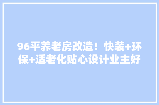 96平养老房改造！快装+环保+适老化贴心设计业主好评“棒棒哒”