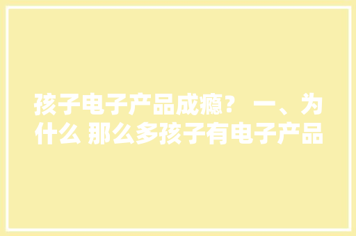 孩子电子产品成瘾？ 一、为什么 那么多孩子有电子产品？