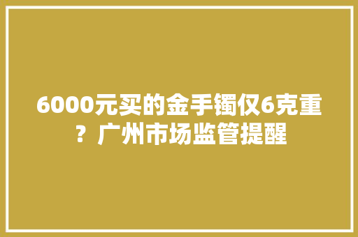 6000元买的金手镯仅6克重？广州市场监管提醒