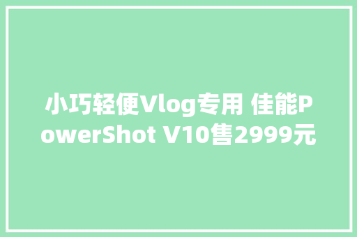 小巧轻便Vlog专用 佳能PowerShot V10售2999元