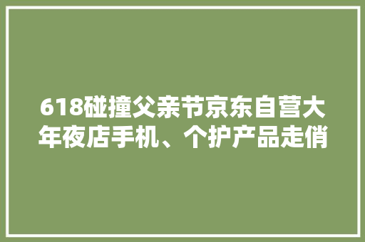 618碰撞父亲节京东自营大年夜店手机、个护产品走俏礼物备选清单