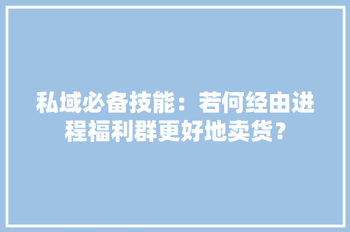 私域必备技能：若何经由进程福利群更好地卖货？
