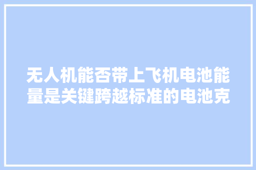 无人机能否带上飞机电池能量是关键跨越标准的电池克快递托运