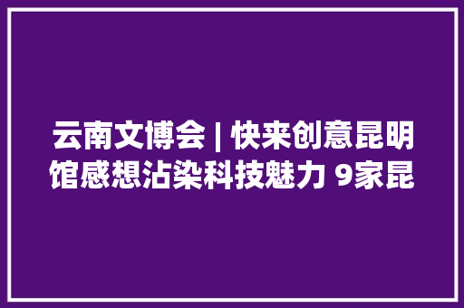 云南文博会 | 快来创意昆明馆感想沾染科技魅力 9家昆明...