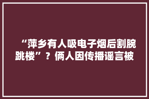 “萍乡有人吸电子烟后割腕跳楼”？俩人因传播谣言被警方行政处罚