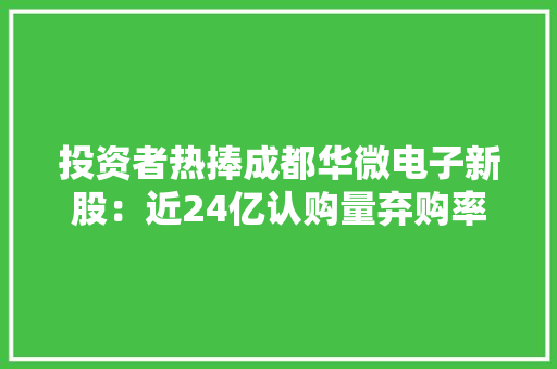 投资者热捧成都华微电子新股：近24亿认购量弃购率低于行业平均水平特种集成电路行业前景看好