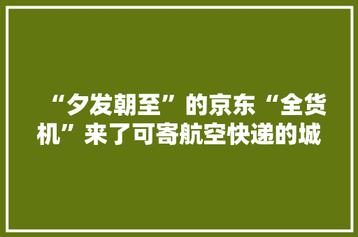 “夕发朝至”的京东“全货机”来了可寄航空快递的城市跨越120个
