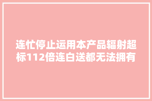 连忙停止运用本产品辐射超标112倍连白送都无法拥有连忙除掉落