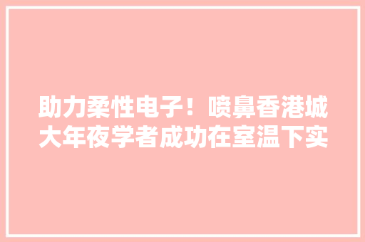 助力柔性电子！喷鼻香港城大年夜学者成功在室温下实现无机钙钛矿无损形变