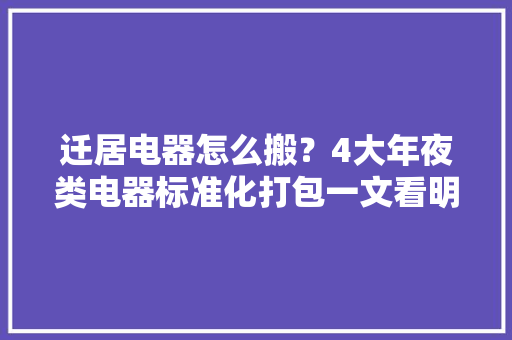迁居电器怎么搬？4大年夜类电器标准化打包一文看明白