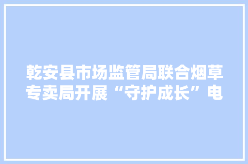 乾安县市场监管局联合烟草专卖局开展“守护成长”电子烟市场专项整治行动