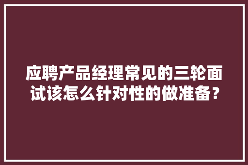 应聘产品经理常见的三轮面试该怎么针对性的做准备？