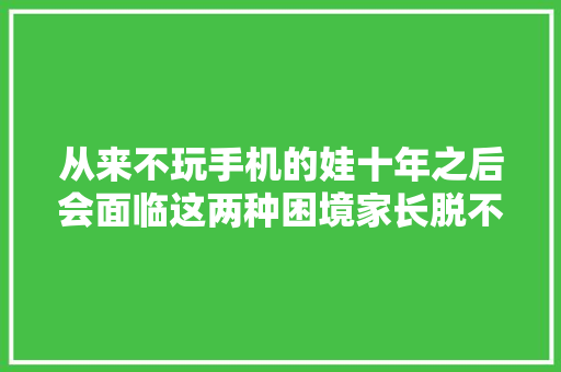 从来不玩手机的娃十年之后会面临这两种困境家长脱不了相关