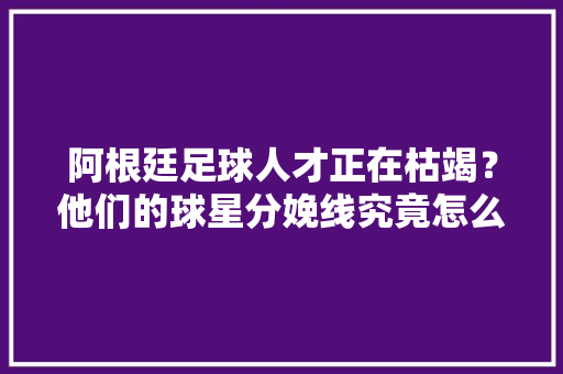 阿根廷足球人才正在枯竭？他们的球星分娩线究竟怎么了