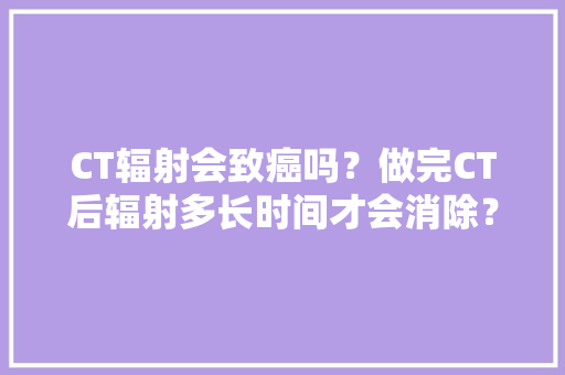 CT辐射会致癌吗？做完CT后辐射多长时间才会消除？