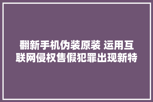 翻新手机伪装原装 运用互联网侵权售假犯罪出现新特色