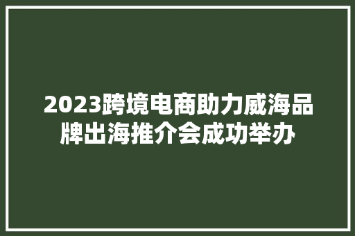 2023跨境电商助力威海品牌出海推介会成功举办