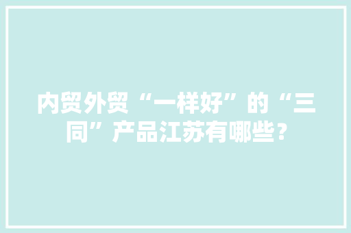 内贸外贸“一样好”的“三同”产品江苏有哪些？