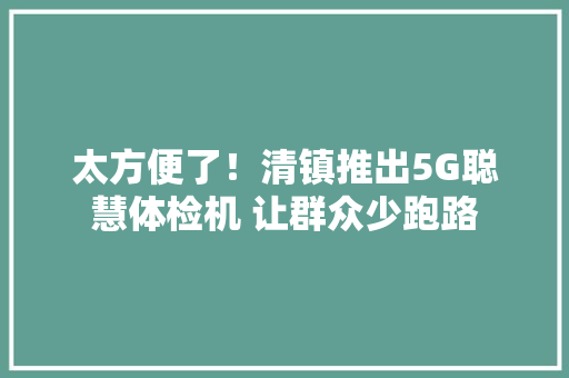 太方便了！清镇推出5G聪慧体检机 让群众少跑路
