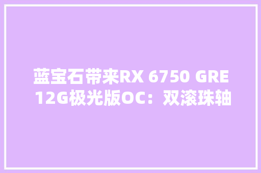 蓝宝石带来RX 6750 GRE 12G极光版OC：双滚珠轴承飞翼轴流风扇首发2499元