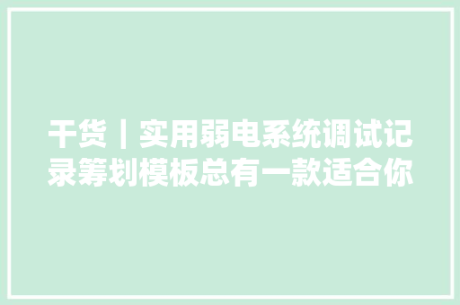 干货｜实用弱电系统调试记录筹划模板总有一款适合你