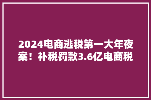 2024电商逃税第一大年夜案！补税罚款3.6亿电商税务合规迫在眉睫！