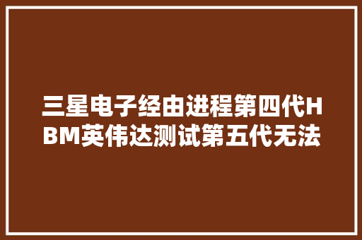 三星电子经由进程第四代HBM英伟达测试第五代无法知足标准！