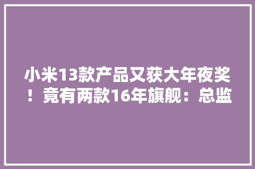 小米13款产品又获大年夜奖！竟有两款16年旗舰：总监给的情由网友服了