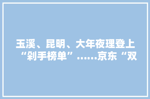 玉溪、昆明、大年夜理登上“剁手榜单”……京东“双十一”云南战报出炉