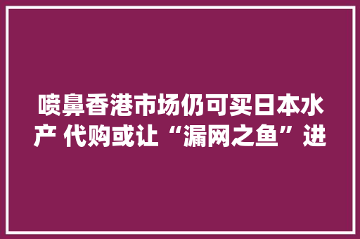 喷鼻香港市场仍可买日本水产 代购或让“漏网之鱼”进入内地 |记者查询访问