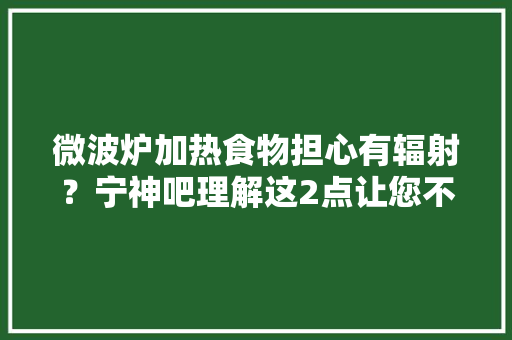 微波炉加热食物担心有辐射？宁神吧理解这2点让您不再有牵挂
