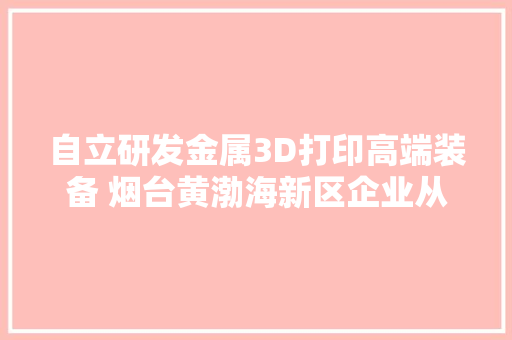 自立研发金属3D打印高端装备 烟台黄渤海新区企业从新定义增材制造
