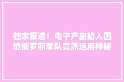独家报道！电子产品陷入困境俄罗斯军队竟然运用神秘土办法