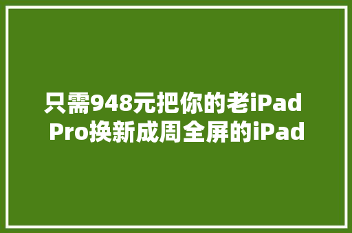 只需948元把你的老iPad Pro换新成周全屏的iPad