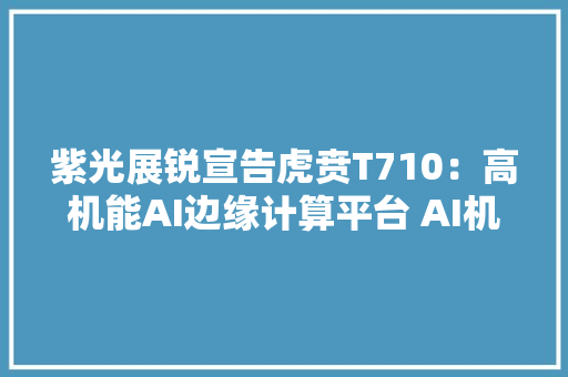 紫光展锐宣告虎贲T710：高机能AI边缘计算平台 AI机能世界第一