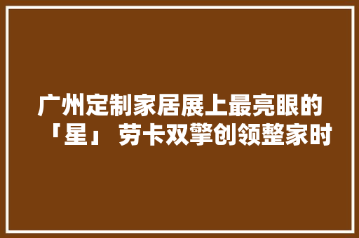 广州定制家居展上最亮眼的「星」 劳卡双擎创领整家时代
