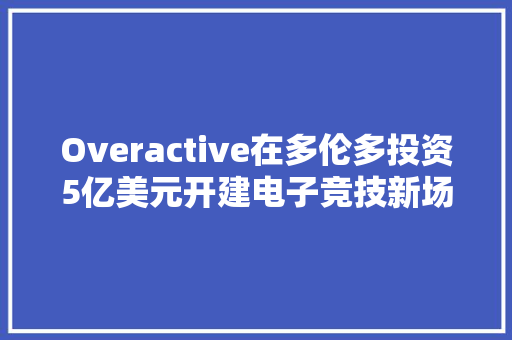 Overactive在多伦多投资5亿美元开建电子竞技新场馆