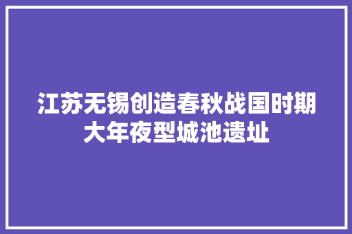 江苏无锡创造春秋战国时期大年夜型城池遗址