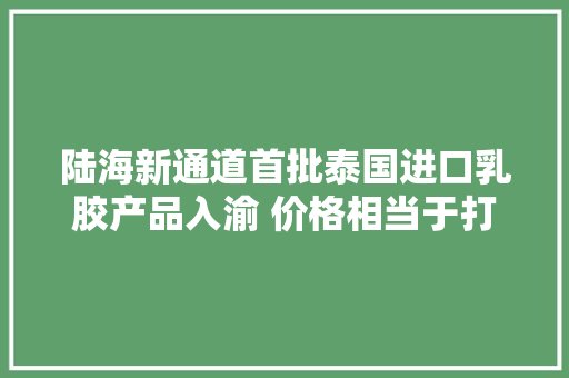 陆海新通道首批泰国进口乳胶产品入渝 价格相当于打八折