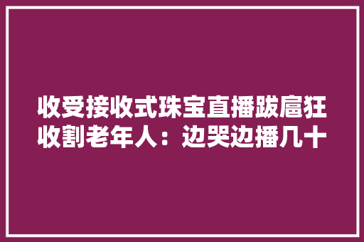 收受接收式珠宝直播跋扈狂收割老年人：边哭边播几十元手串称百万元收受接收主播零钱有100多亿