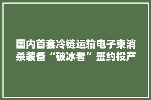 国内首套冷链运输电子束消杀装备“破冰者”签约投产