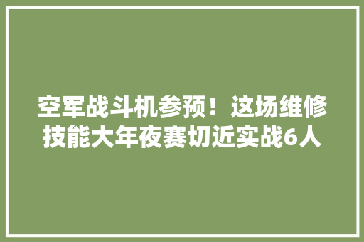 空军战斗机参预！这场维修技能大年夜赛切近实战6人获金牌