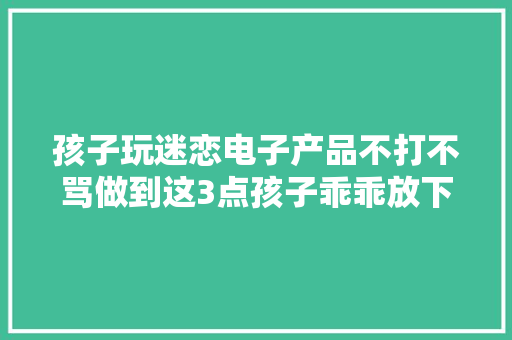 孩子玩迷恋电子产品不打不骂做到这3点孩子乖乖放下手机
