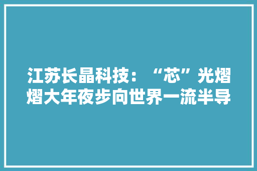 江苏长晶科技：“芯”光熠熠大年夜步向世界一流半导体品牌迈进