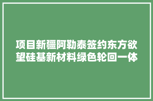 项目新疆阿勒泰签约东方欲望硅基新材料绿色轮回一体化项目