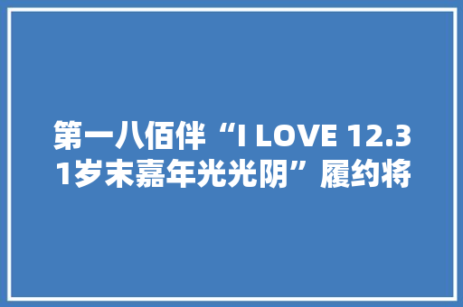 第一八佰伴“I LOVE 12.31岁末嘉年光光阴”履约将至还有这些品牌提升你必须知道