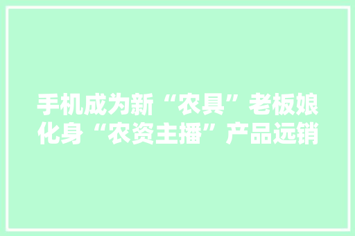 手机成为新“农具”老板娘化身“农资主播”产品远销2800公里外云南